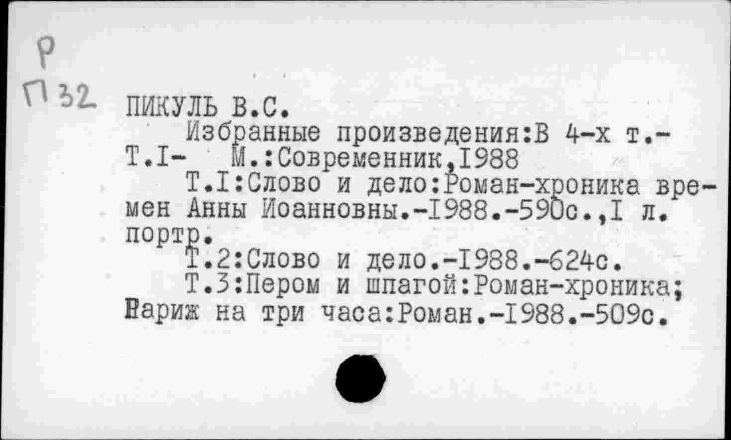 ﻿^2- ПИКУЛЬ В.С.
Избранные произведениям 4-х т.-Т.1-	м.:Современник,1988
Т.1:Слово и дело:Роман-хроника времен Анны Иоанновны.-1988.-590с.,1 л. порто.
Т.2:Слово и дело.-1988.-624с.
Т.З:Пером и шпагой:Роман-хроника; Вариж на три часа:Роман.-1988.-509с.